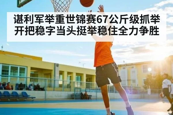 谌利军举重世锦赛67公斤级抓举开把稳字当头挺举稳住全力争胜